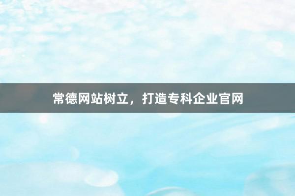常德网站树立，打造专科企业官网