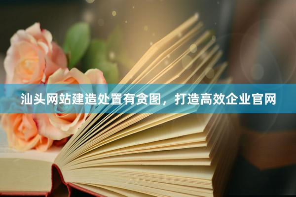 汕头网站建造处置有贪图，打造高效企业官网