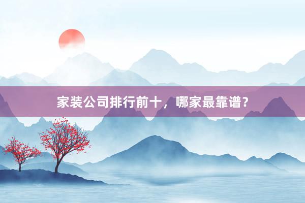 家装公司排行前十，哪家最靠谱？